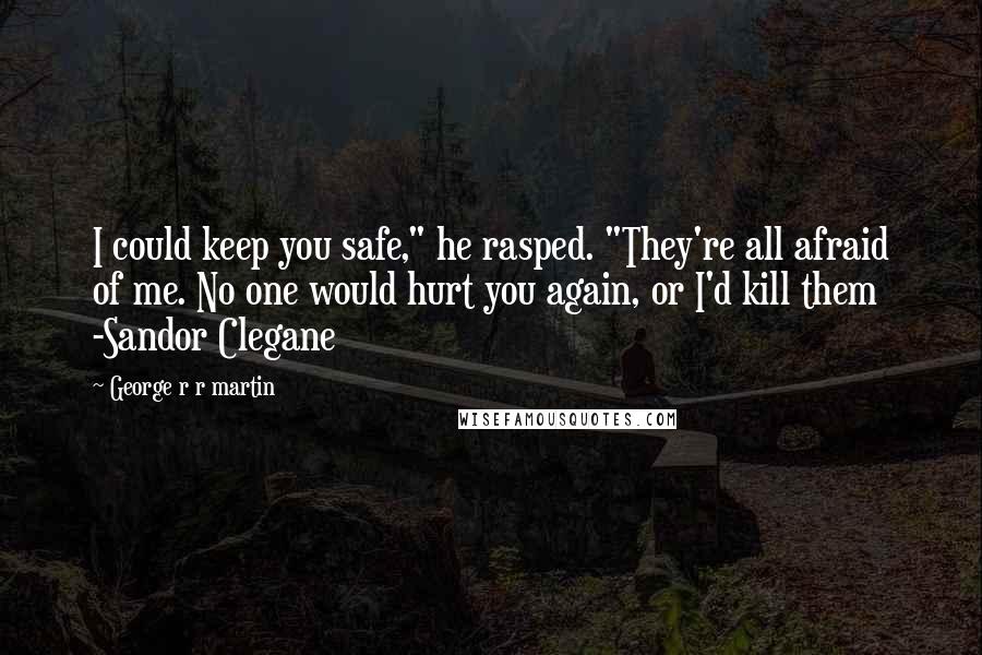 George R R Martin Quotes: I could keep you safe," he rasped. "They're all afraid of me. No one would hurt you again, or I'd kill them -Sandor Clegane