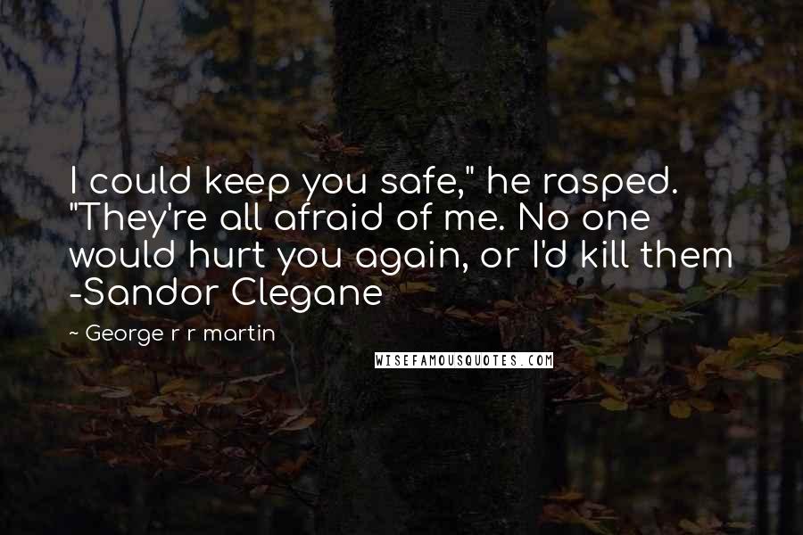 George R R Martin Quotes: I could keep you safe," he rasped. "They're all afraid of me. No one would hurt you again, or I'd kill them -Sandor Clegane