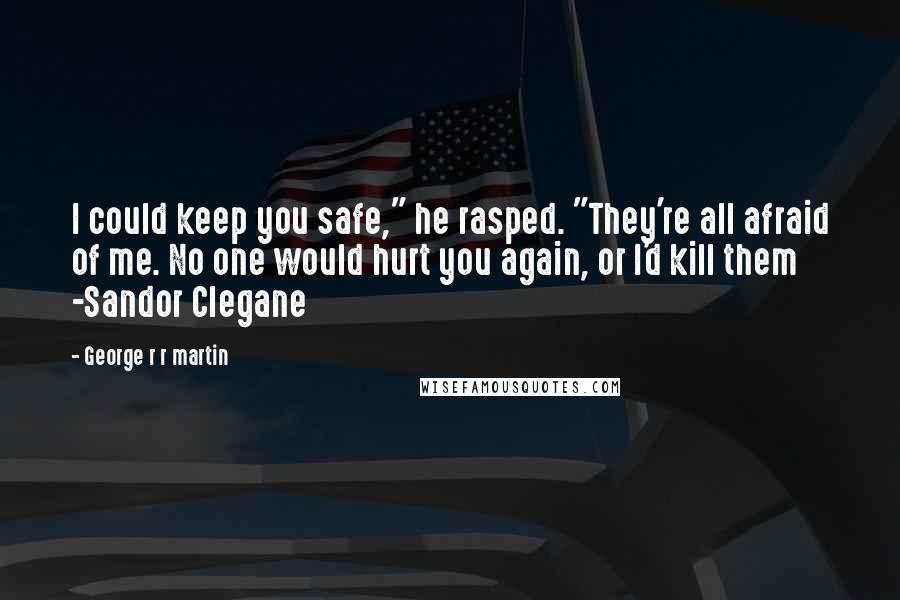 George R R Martin Quotes: I could keep you safe," he rasped. "They're all afraid of me. No one would hurt you again, or I'd kill them -Sandor Clegane