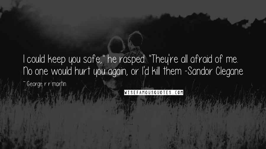 George R R Martin Quotes: I could keep you safe," he rasped. "They're all afraid of me. No one would hurt you again, or I'd kill them -Sandor Clegane