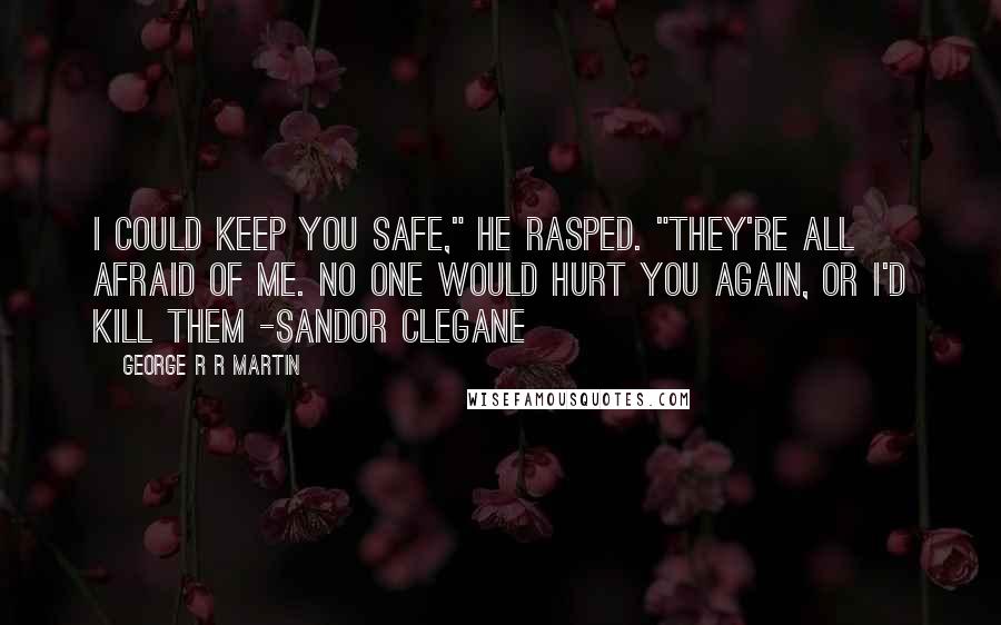 George R R Martin Quotes: I could keep you safe," he rasped. "They're all afraid of me. No one would hurt you again, or I'd kill them -Sandor Clegane