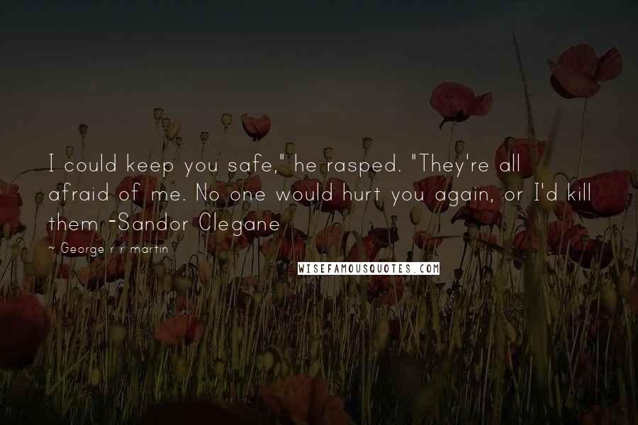 George R R Martin Quotes: I could keep you safe," he rasped. "They're all afraid of me. No one would hurt you again, or I'd kill them -Sandor Clegane