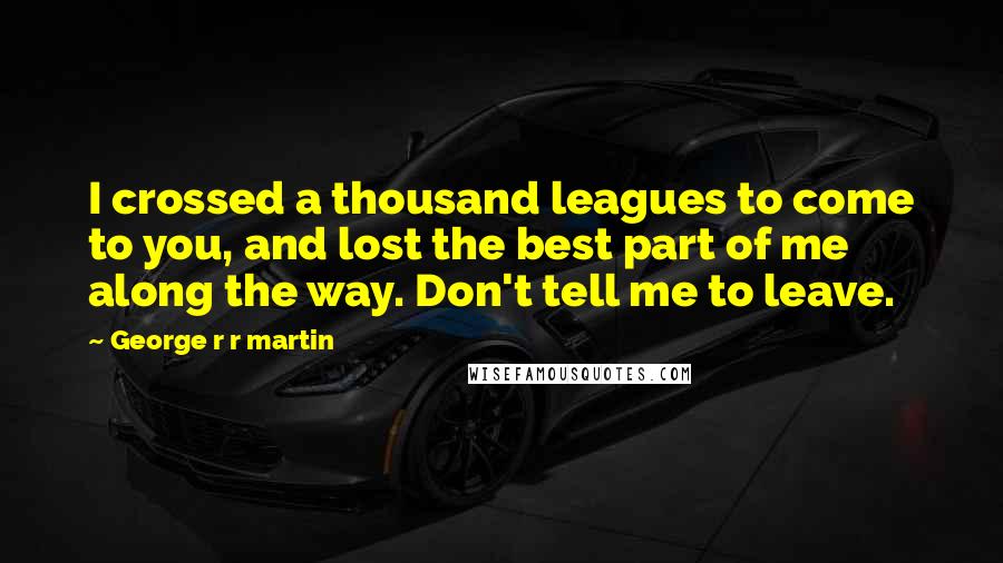 George R R Martin Quotes: I crossed a thousand leagues to come to you, and lost the best part of me along the way. Don't tell me to leave.