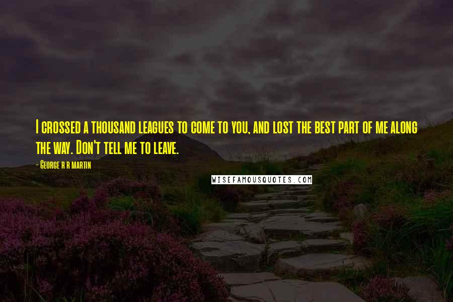 George R R Martin Quotes: I crossed a thousand leagues to come to you, and lost the best part of me along the way. Don't tell me to leave.