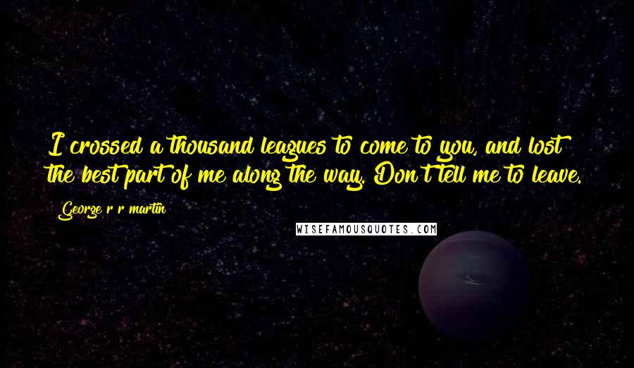 George R R Martin Quotes: I crossed a thousand leagues to come to you, and lost the best part of me along the way. Don't tell me to leave.