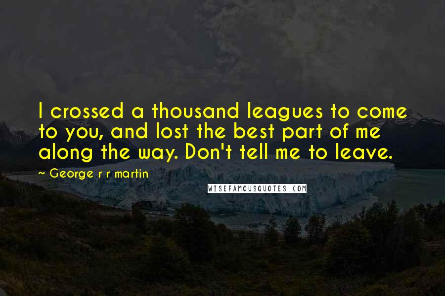 George R R Martin Quotes: I crossed a thousand leagues to come to you, and lost the best part of me along the way. Don't tell me to leave.