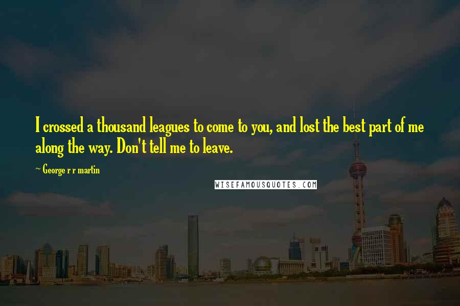 George R R Martin Quotes: I crossed a thousand leagues to come to you, and lost the best part of me along the way. Don't tell me to leave.