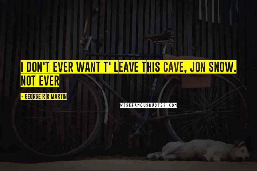 George R R Martin Quotes: I don't ever want t' leave this cave, Jon Snow. Not ever