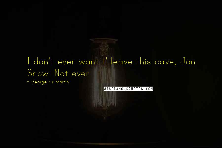 George R R Martin Quotes: I don't ever want t' leave this cave, Jon Snow. Not ever