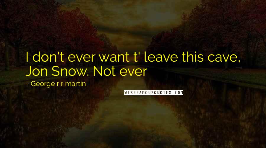 George R R Martin Quotes: I don't ever want t' leave this cave, Jon Snow. Not ever