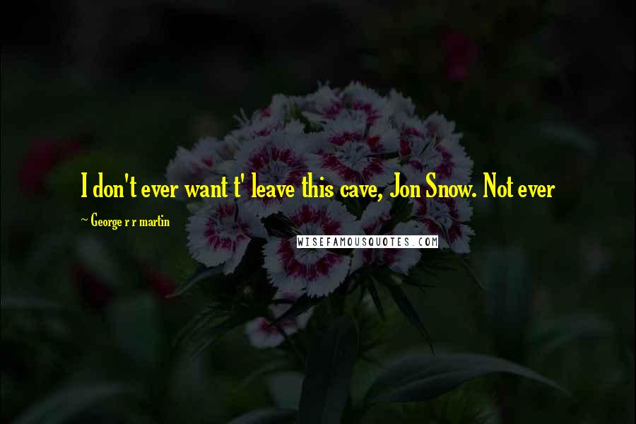 George R R Martin Quotes: I don't ever want t' leave this cave, Jon Snow. Not ever