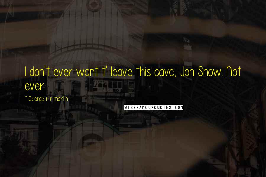 George R R Martin Quotes: I don't ever want t' leave this cave, Jon Snow. Not ever