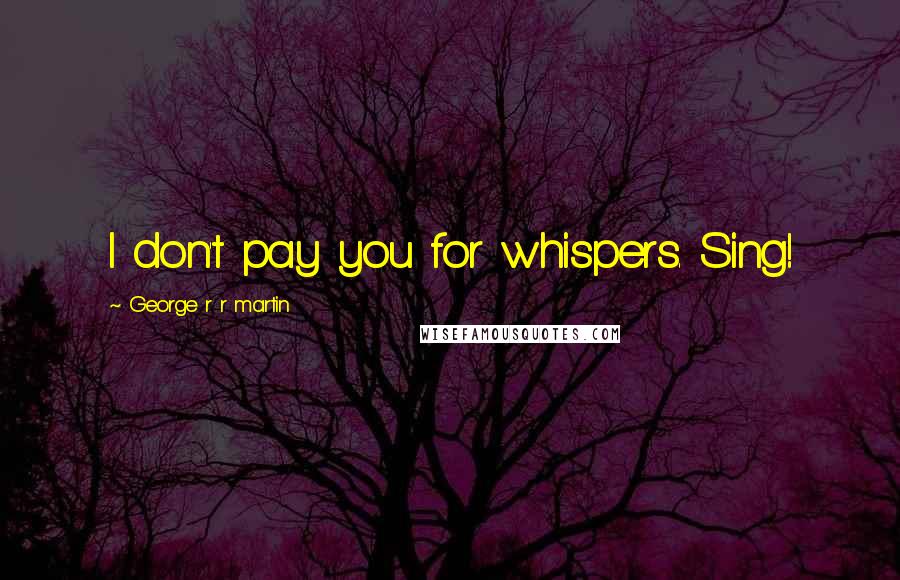 George R R Martin Quotes: I don't pay you for whispers. Sing!