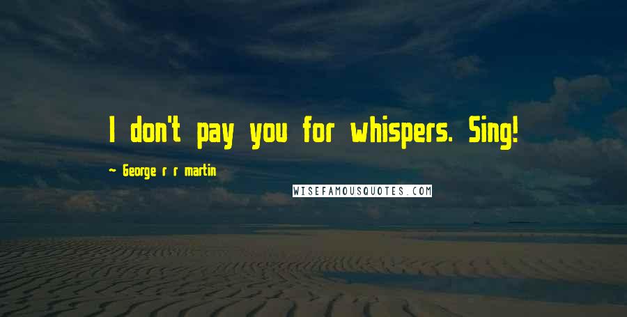 George R R Martin Quotes: I don't pay you for whispers. Sing!