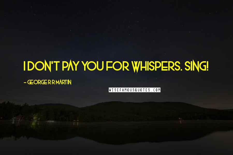 George R R Martin Quotes: I don't pay you for whispers. Sing!