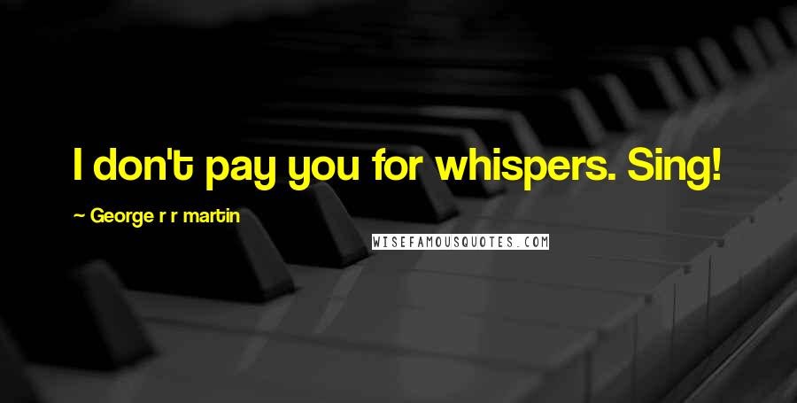 George R R Martin Quotes: I don't pay you for whispers. Sing!