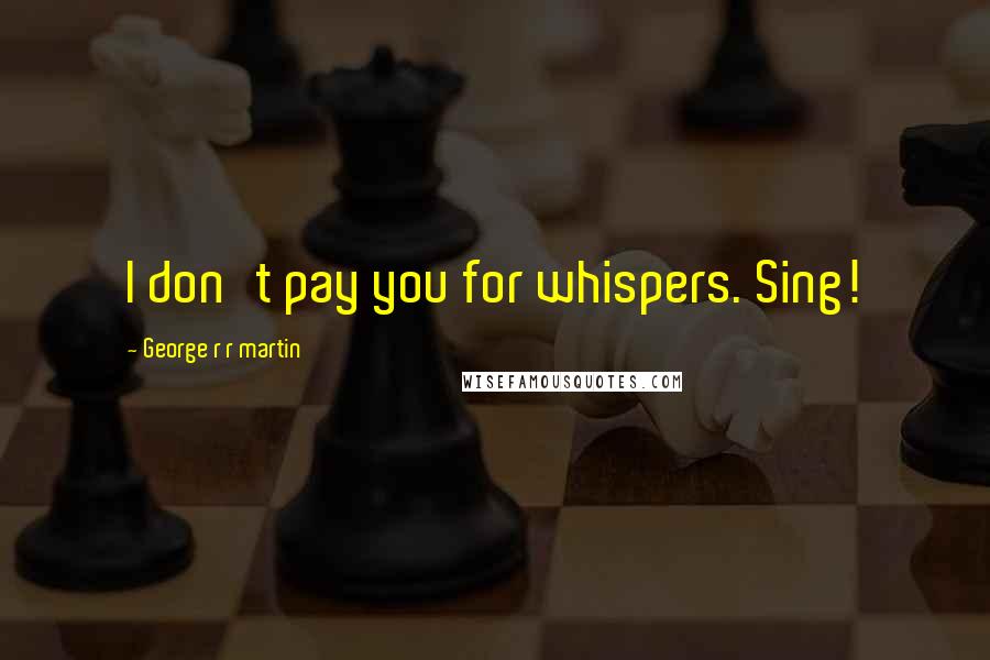 George R R Martin Quotes: I don't pay you for whispers. Sing!