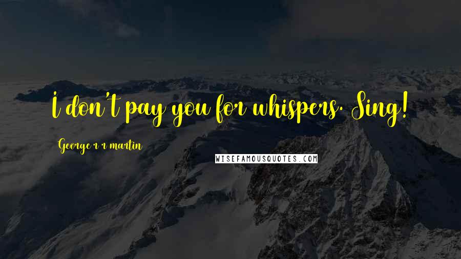 George R R Martin Quotes: I don't pay you for whispers. Sing!