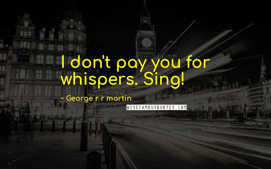 George R R Martin Quotes: I don't pay you for whispers. Sing!