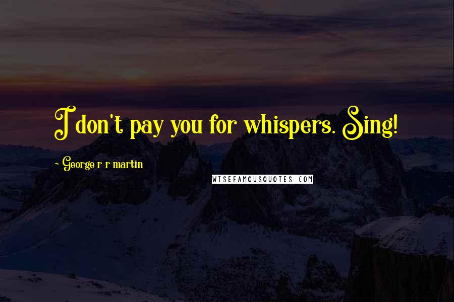 George R R Martin Quotes: I don't pay you for whispers. Sing!