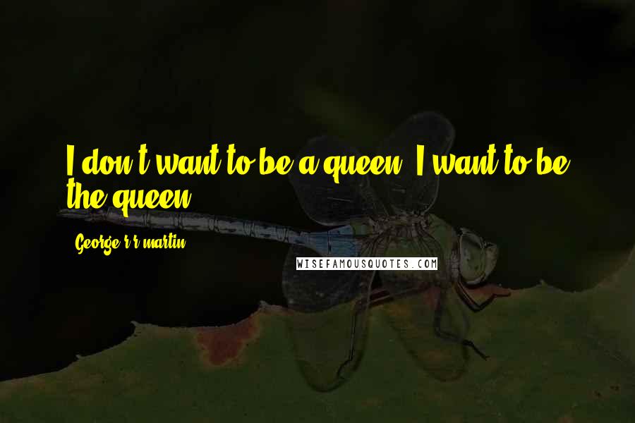 George R R Martin Quotes: I don't want to be a queen. I want to be the queen.