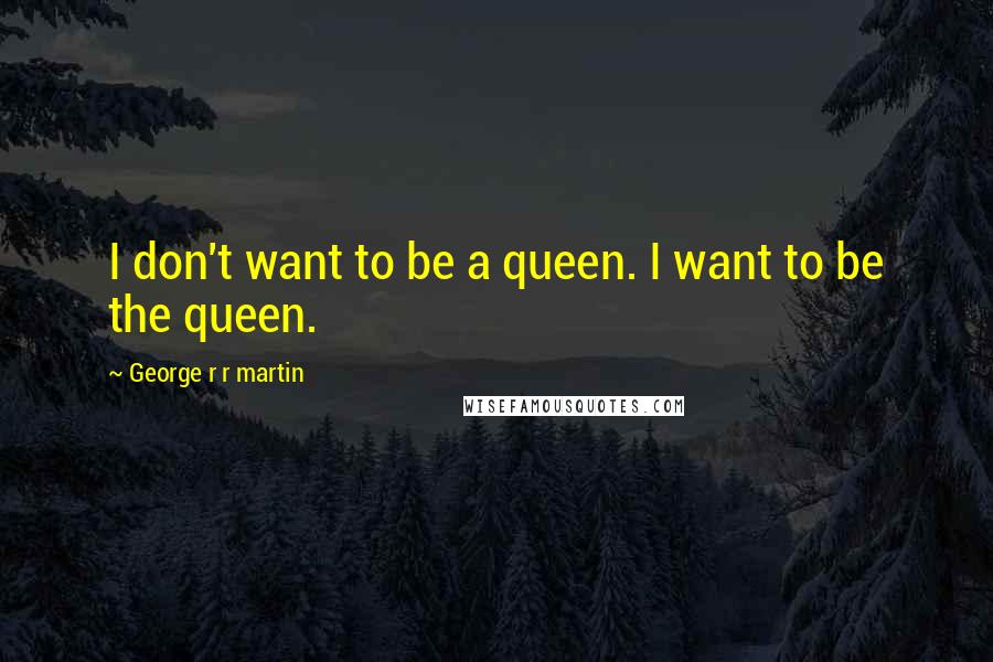 George R R Martin Quotes: I don't want to be a queen. I want to be the queen.