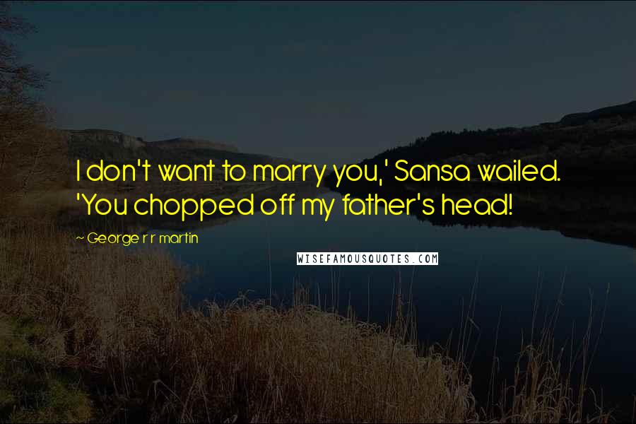 George R R Martin Quotes: I don't want to marry you,' Sansa wailed. 'You chopped off my father's head!