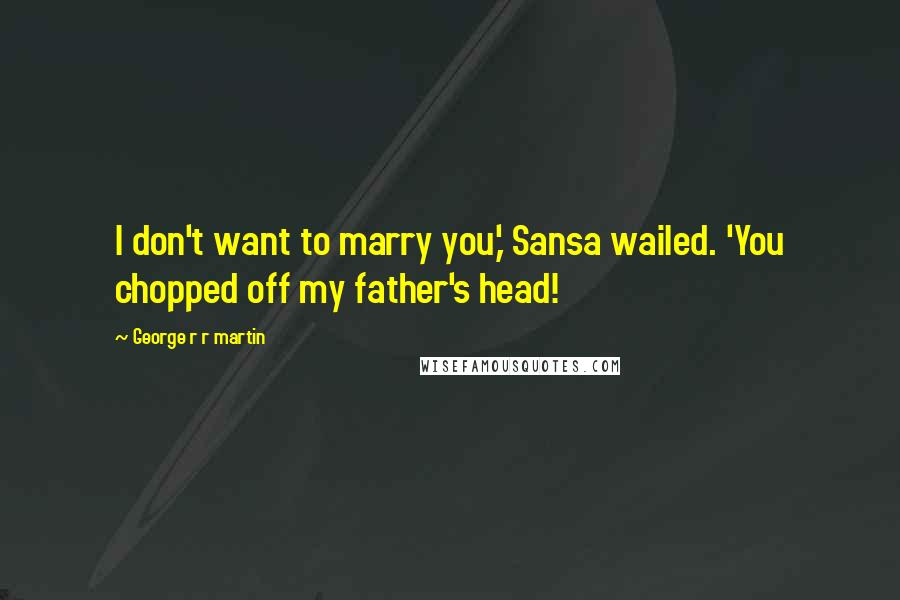 George R R Martin Quotes: I don't want to marry you,' Sansa wailed. 'You chopped off my father's head!