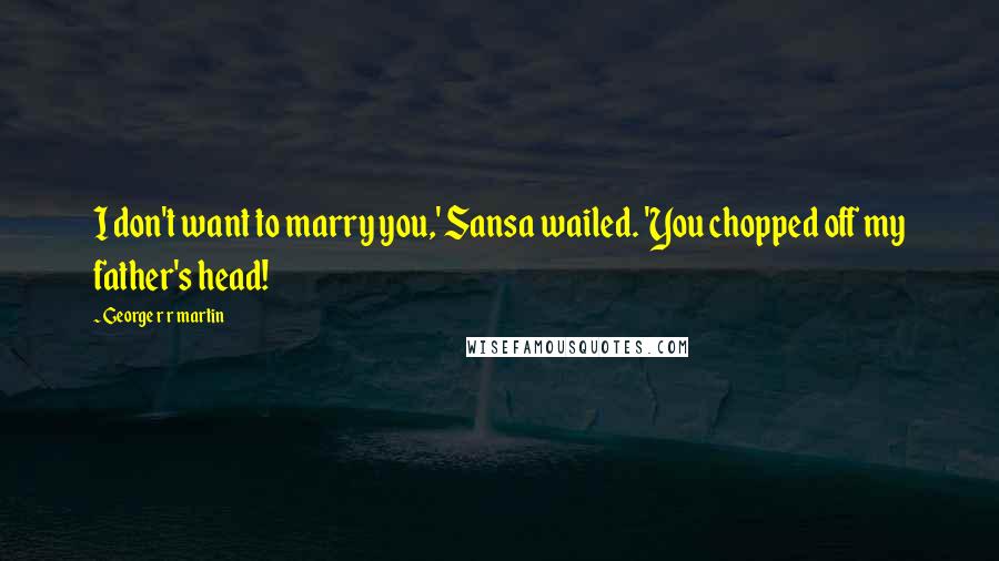 George R R Martin Quotes: I don't want to marry you,' Sansa wailed. 'You chopped off my father's head!