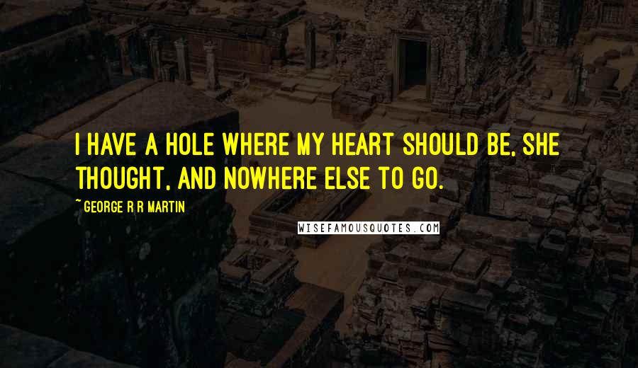 George R R Martin Quotes: I have a hole where my heart should be, she thought, and nowhere else to go.