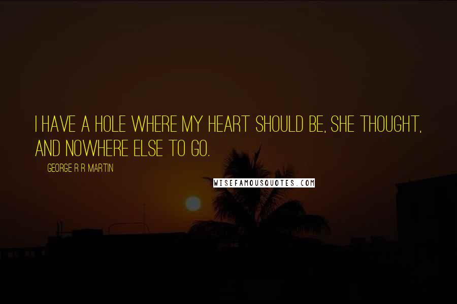 George R R Martin Quotes: I have a hole where my heart should be, she thought, and nowhere else to go.