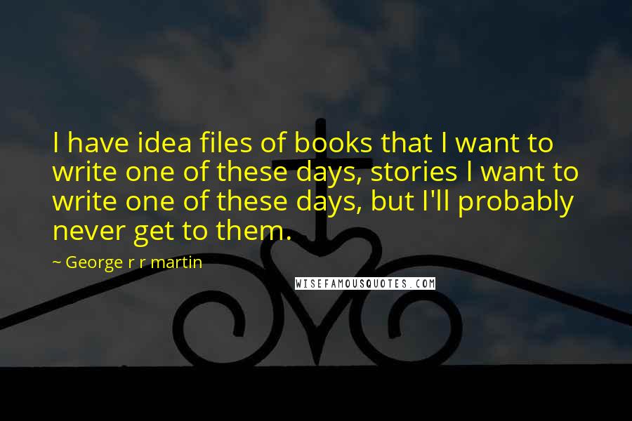 George R R Martin Quotes: I have idea files of books that I want to write one of these days, stories I want to write one of these days, but I'll probably never get to them.