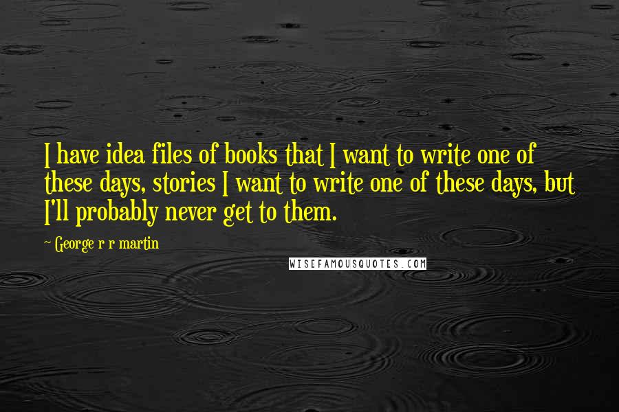 George R R Martin Quotes: I have idea files of books that I want to write one of these days, stories I want to write one of these days, but I'll probably never get to them.