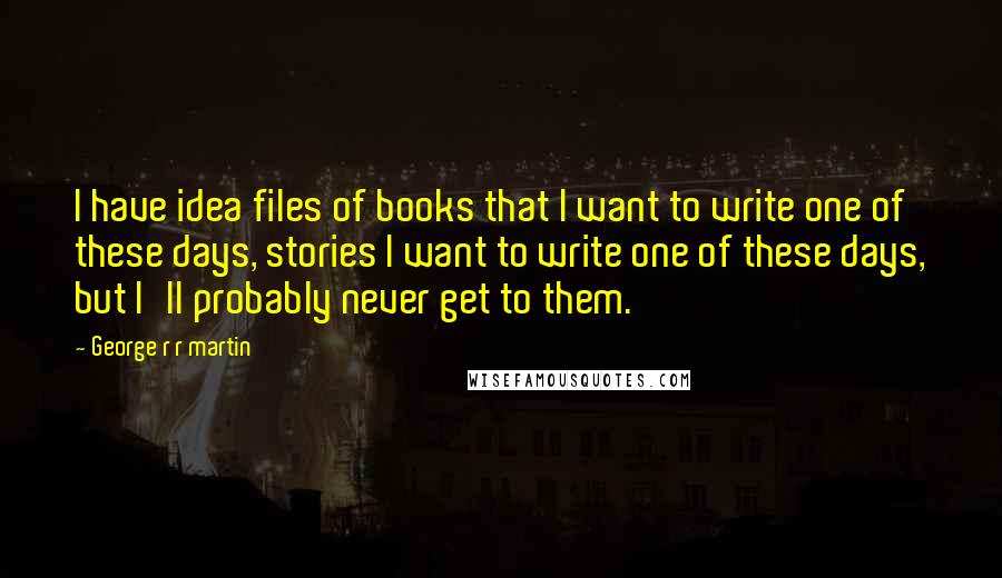 George R R Martin Quotes: I have idea files of books that I want to write one of these days, stories I want to write one of these days, but I'll probably never get to them.