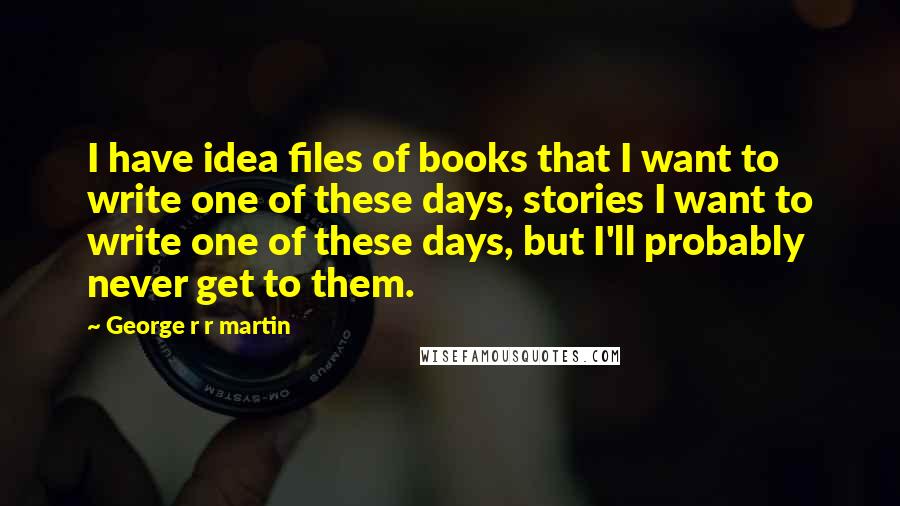 George R R Martin Quotes: I have idea files of books that I want to write one of these days, stories I want to write one of these days, but I'll probably never get to them.