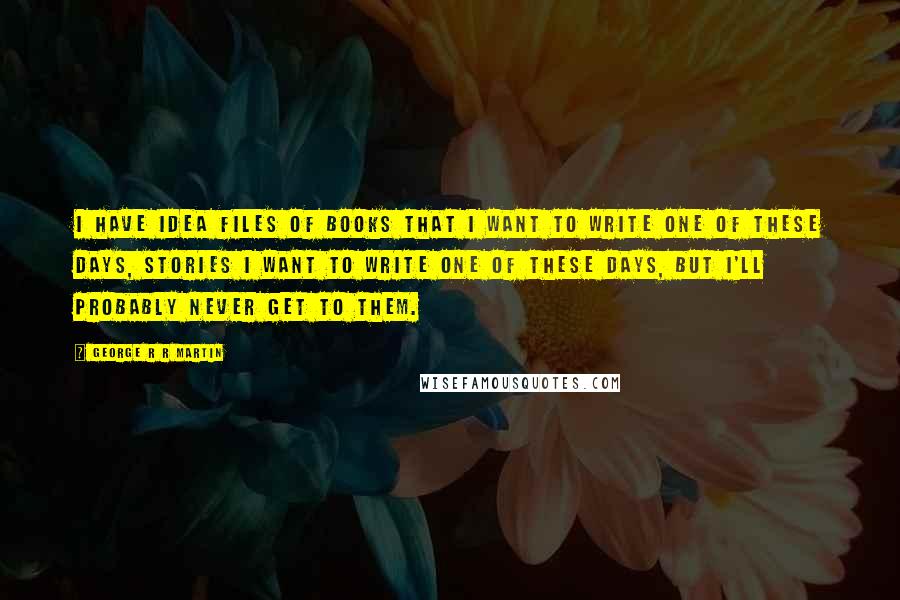 George R R Martin Quotes: I have idea files of books that I want to write one of these days, stories I want to write one of these days, but I'll probably never get to them.