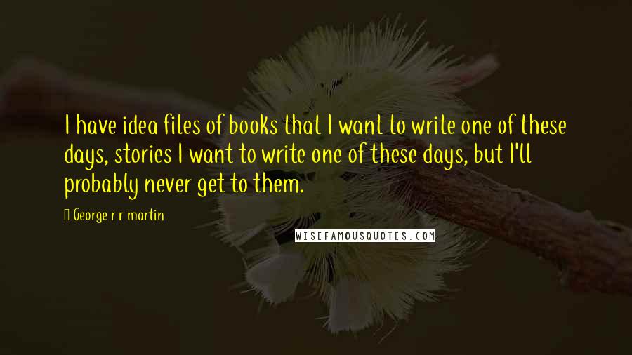 George R R Martin Quotes: I have idea files of books that I want to write one of these days, stories I want to write one of these days, but I'll probably never get to them.