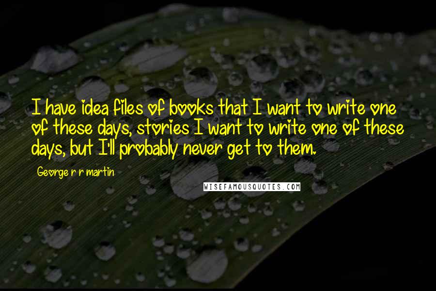 George R R Martin Quotes: I have idea files of books that I want to write one of these days, stories I want to write one of these days, but I'll probably never get to them.