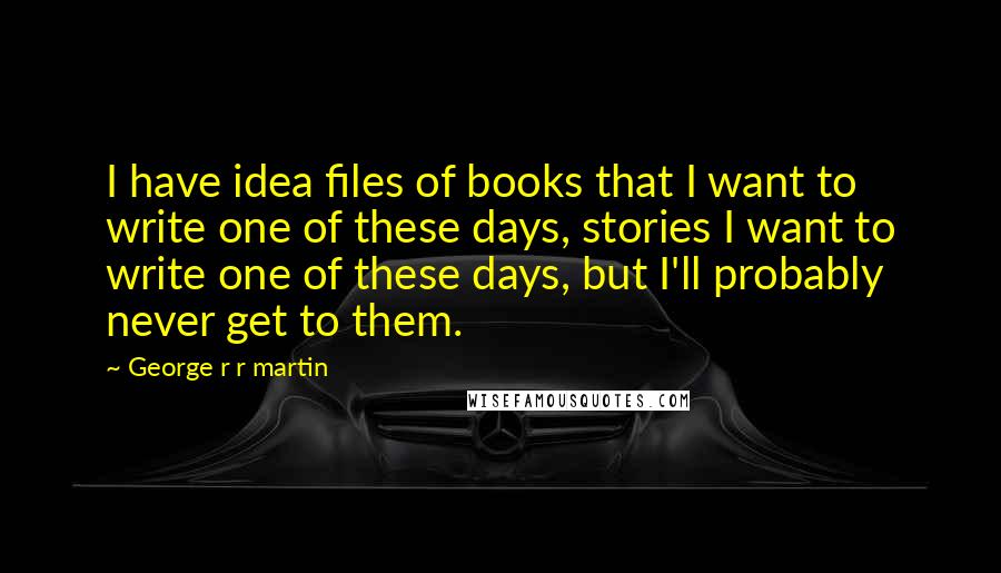 George R R Martin Quotes: I have idea files of books that I want to write one of these days, stories I want to write one of these days, but I'll probably never get to them.