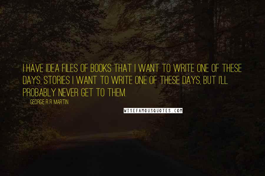 George R R Martin Quotes: I have idea files of books that I want to write one of these days, stories I want to write one of these days, but I'll probably never get to them.