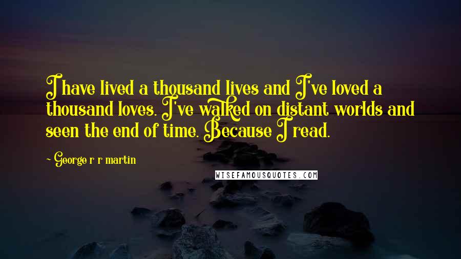 George R R Martin Quotes: I have lived a thousand lives and I've loved a thousand loves. I've walked on distant worlds and seen the end of time. Because I read.