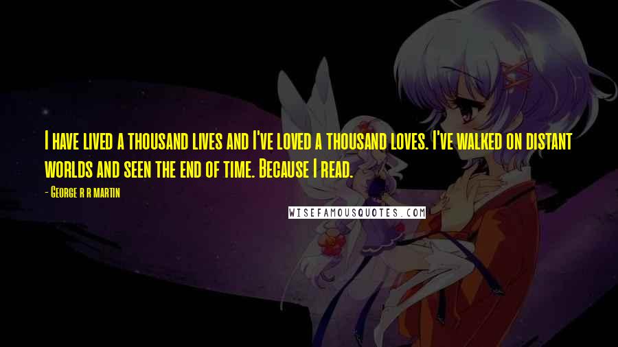 George R R Martin Quotes: I have lived a thousand lives and I've loved a thousand loves. I've walked on distant worlds and seen the end of time. Because I read.