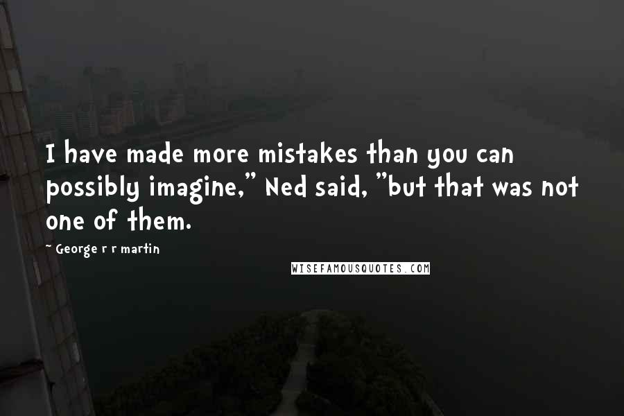 George R R Martin Quotes: I have made more mistakes than you can possibly imagine," Ned said, "but that was not one of them.