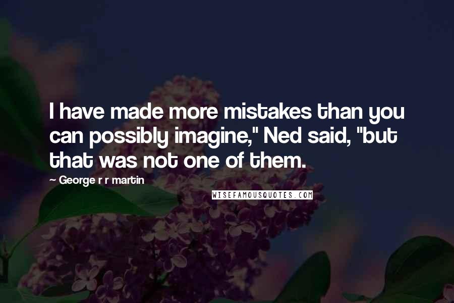 George R R Martin Quotes: I have made more mistakes than you can possibly imagine," Ned said, "but that was not one of them.