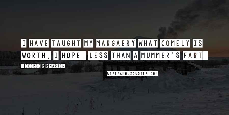 George R R Martin Quotes: I have taught my Margaery what comely is worth, I hope. Less than a mummer's fart.