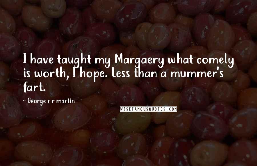 George R R Martin Quotes: I have taught my Margaery what comely is worth, I hope. Less than a mummer's fart.