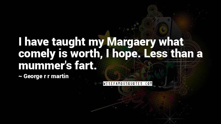 George R R Martin Quotes: I have taught my Margaery what comely is worth, I hope. Less than a mummer's fart.