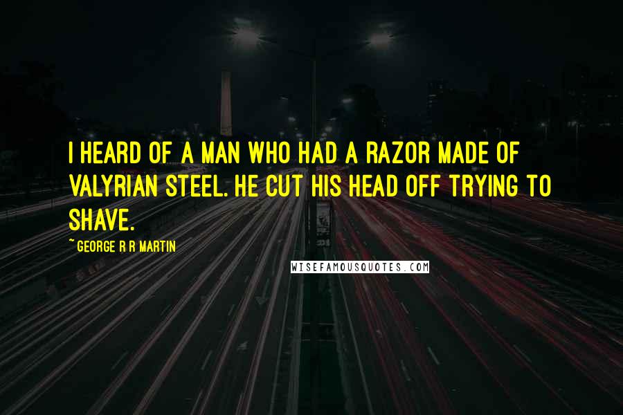 George R R Martin Quotes: I heard of a man who had a razor made of Valyrian steel. He cut his head off trying to shave.