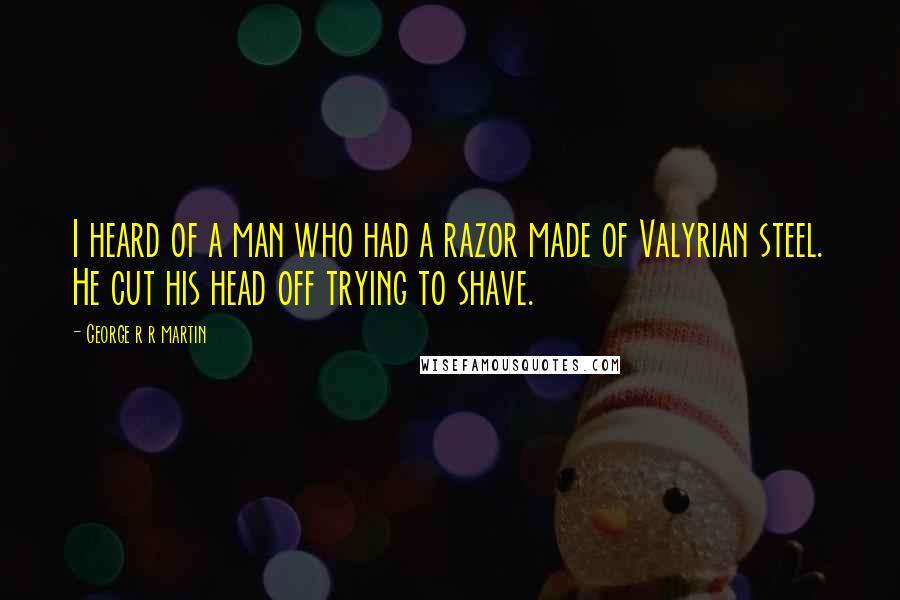 George R R Martin Quotes: I heard of a man who had a razor made of Valyrian steel. He cut his head off trying to shave.