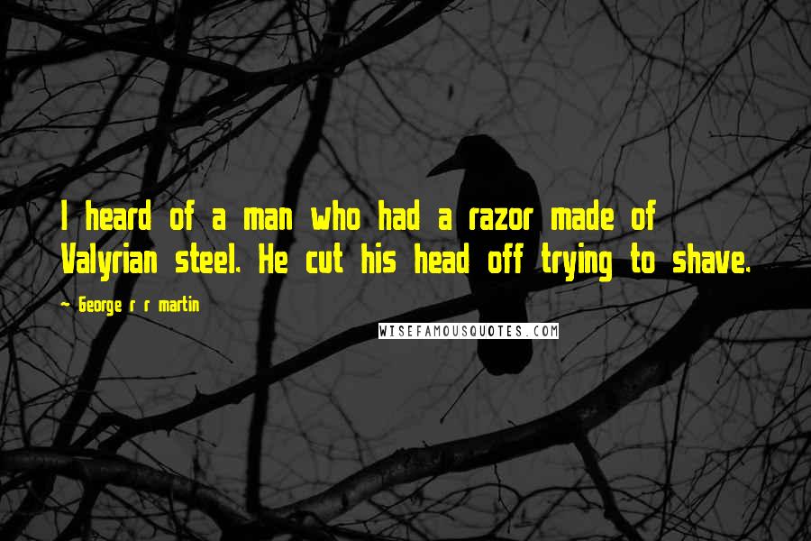 George R R Martin Quotes: I heard of a man who had a razor made of Valyrian steel. He cut his head off trying to shave.